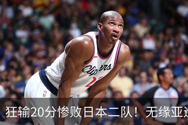 狂输20分惨败日本二队！无缘亚运会决赛，中国男篮时代彻底结束？